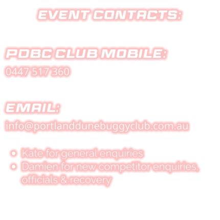 EVENT CONTACTS:  PDBC CLUB Mobile: 0447 517 360  EMAIL: info@portlanddunebuggyclub.com.au  •	Kate for general enquiries •	Damien for new competitor enquiries, officials & recovery